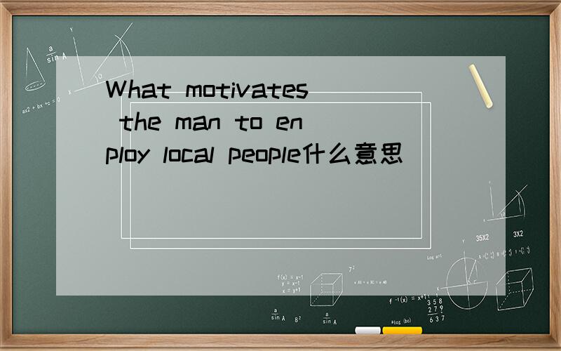 What motivates the man to enploy local people什么意思
