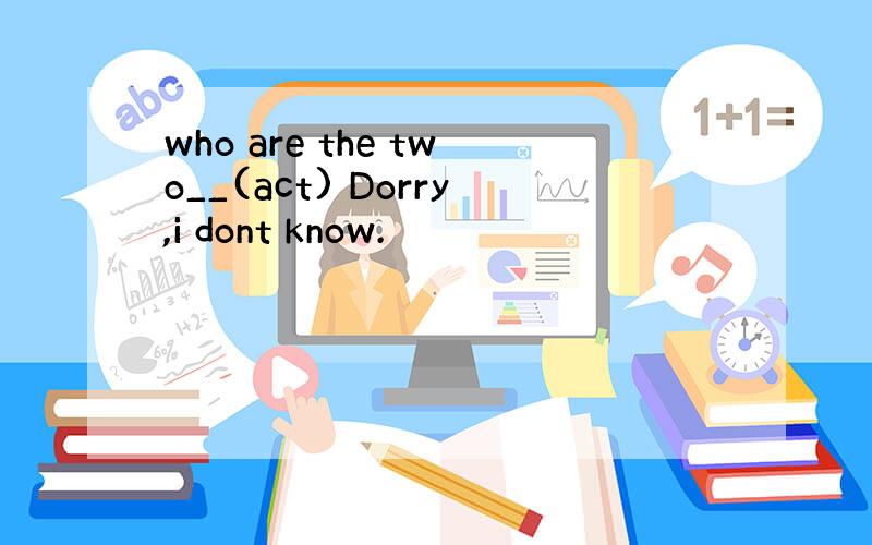 who are the two__(act) Dorry,i dont know.