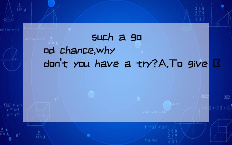 ____ such a good chance,why don't you have a try?A.To give B