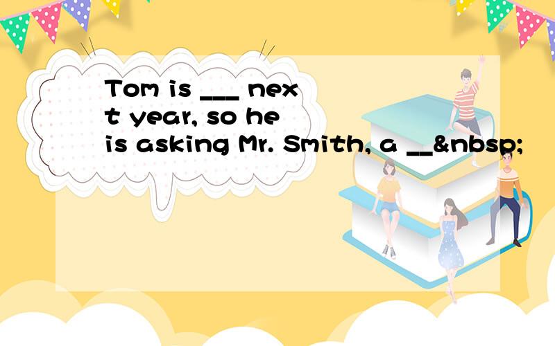 Tom is ___ next year, so he is asking Mr. Smith, a __ 