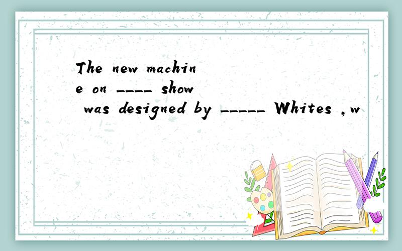 The new machine on ____ show was designed by _____ Whites ,w
