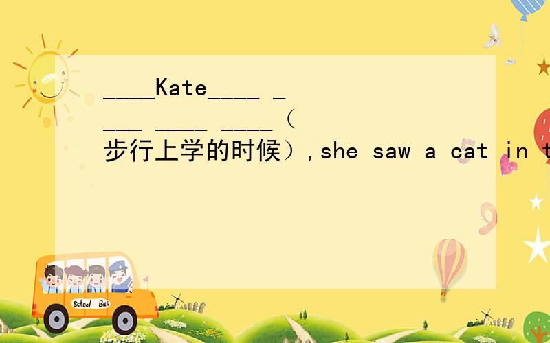 ____Kate____ ____ ____ ____（步行上学的时候）,she saw a cat in the tr