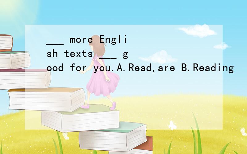 ___ more English texts ___ good for you.A.Read,are B.Reading
