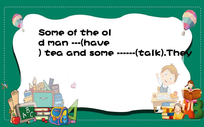Some of the old man ---(have) tea and some ------(talk).They