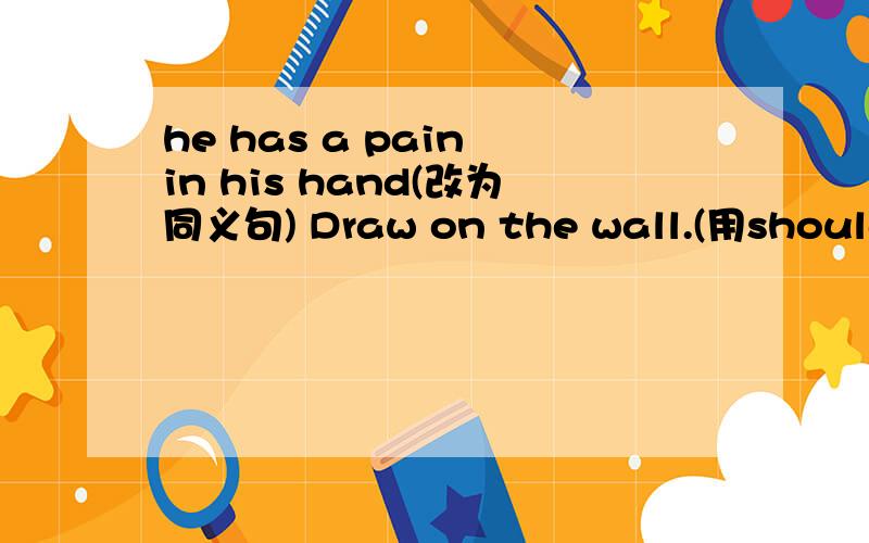 he has a pain in his hand(改为同义句) Draw on the wall.(用shouldno