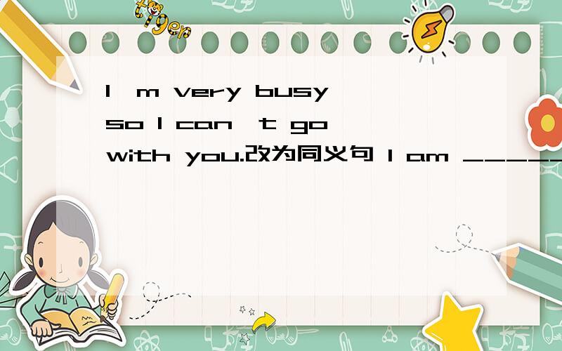 I'm very busy,so I can't go with you.改为同义句 I am _______ busy