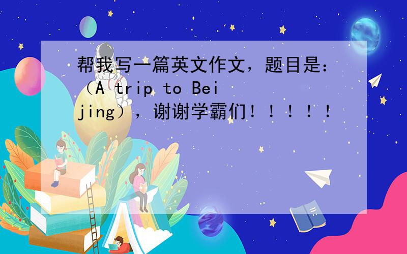 帮我写一篇英文作文，题目是：（A trip to Beijing），谢谢学霸们！！！！！