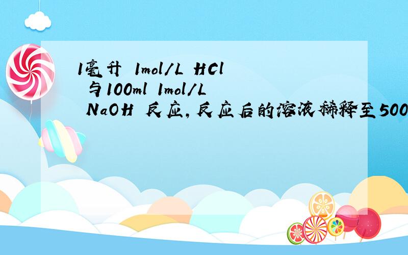 1毫升 1mol/L HCl 与100ml 1mol/L NaOH 反应,反应后的溶液稀释至500毫升,求此时溶液的PH