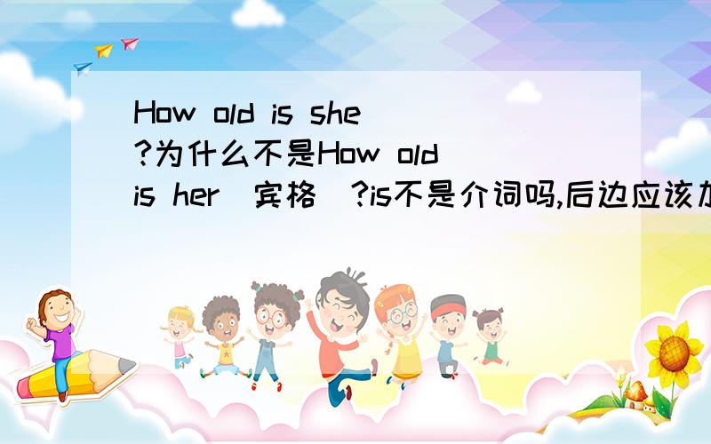 How old is she?为什么不是How old is her(宾格)?is不是介词吗,后边应该加宾语吧