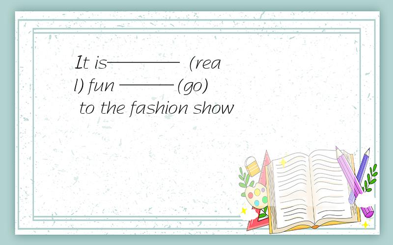 It is———— （real） fun ———（go） to the fashion show