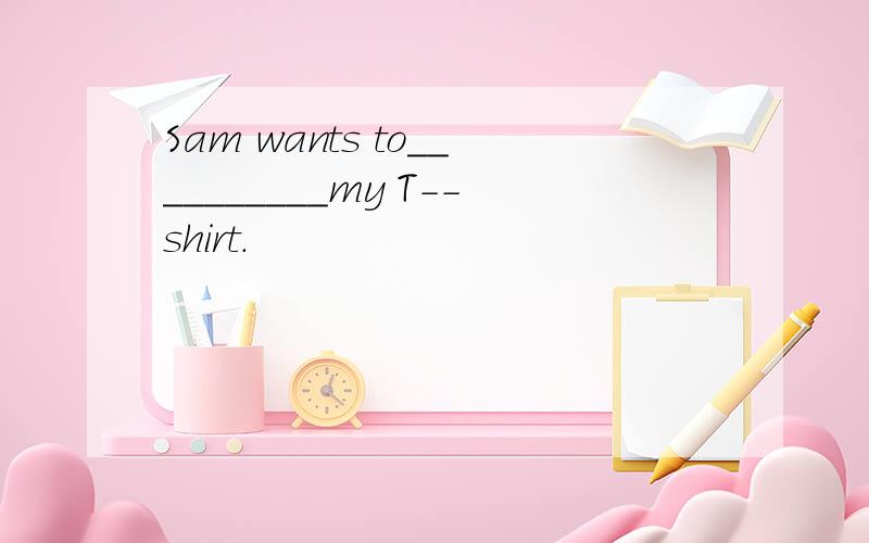 Sam wants to__________my T--shirt.