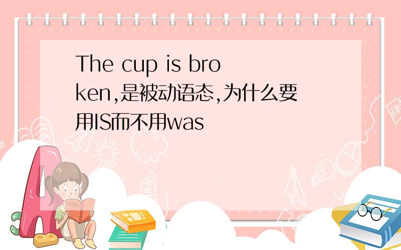 The cup is broken,是被动语态,为什么要用IS而不用was