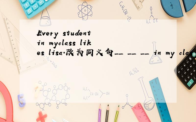 Every student in myclass likes lisa.改为同义句__ __ __ in my clas