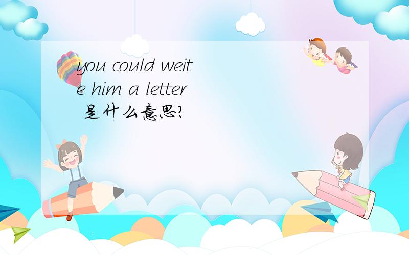 you could weite him a letter 是什么意思?