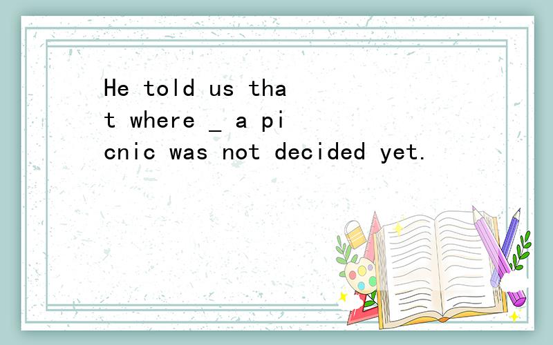 He told us that where _ a picnic was not decided yet.