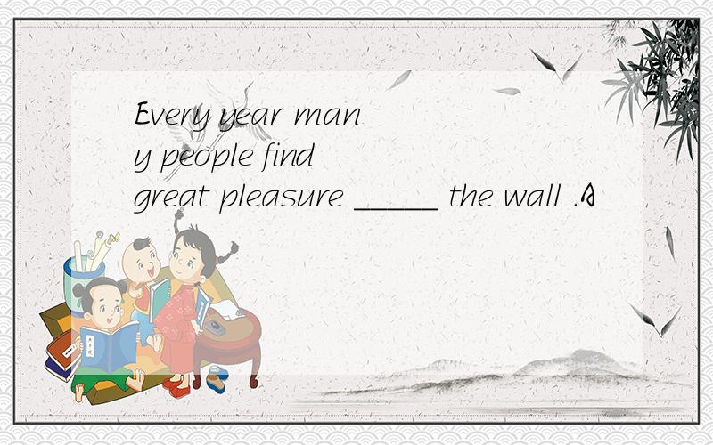 Every year many people find great pleasure _____ the wall .A
