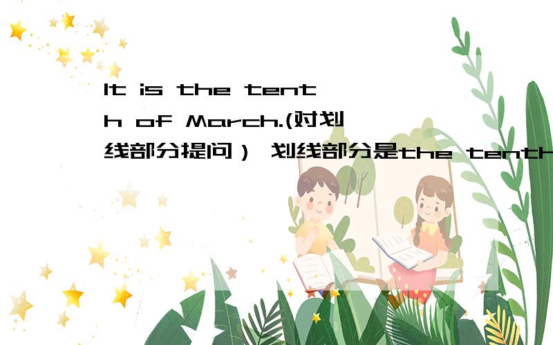 It is the tenth of March.(对划线部分提问） 划线部分是the tenth of march