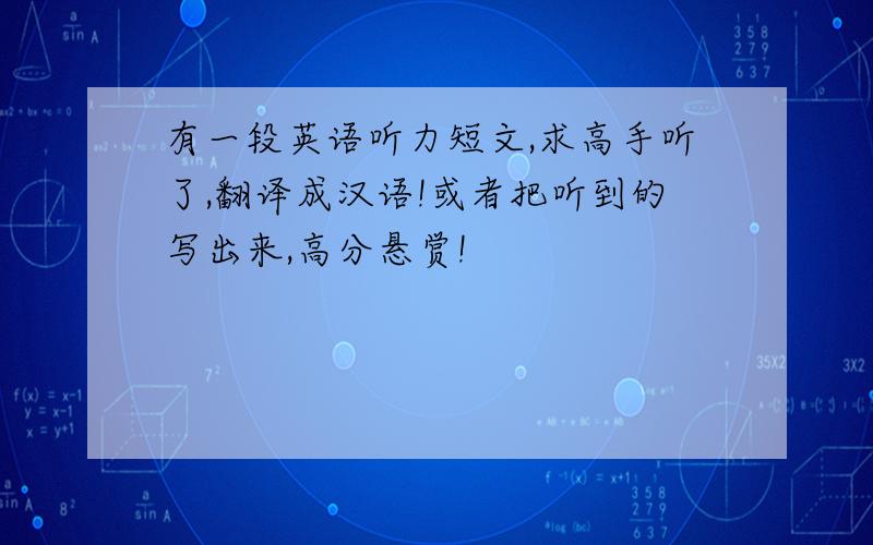 有一段英语听力短文,求高手听了,翻译成汉语!或者把听到的写出来,高分悬赏!