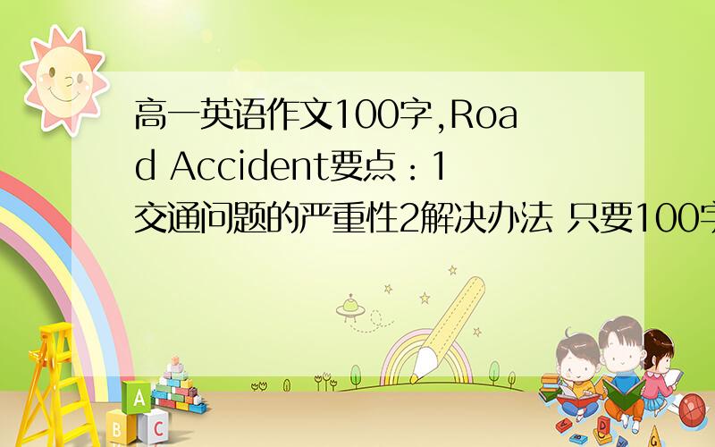 高一英语作文100字,Road Accident要点：1交通问题的严重性2解决办法 只要100字左右就够了