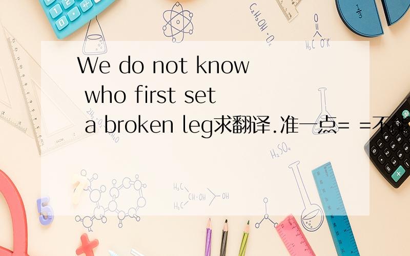 We do not know who first set a broken leg求翻译.准一点= =不能凭语感.