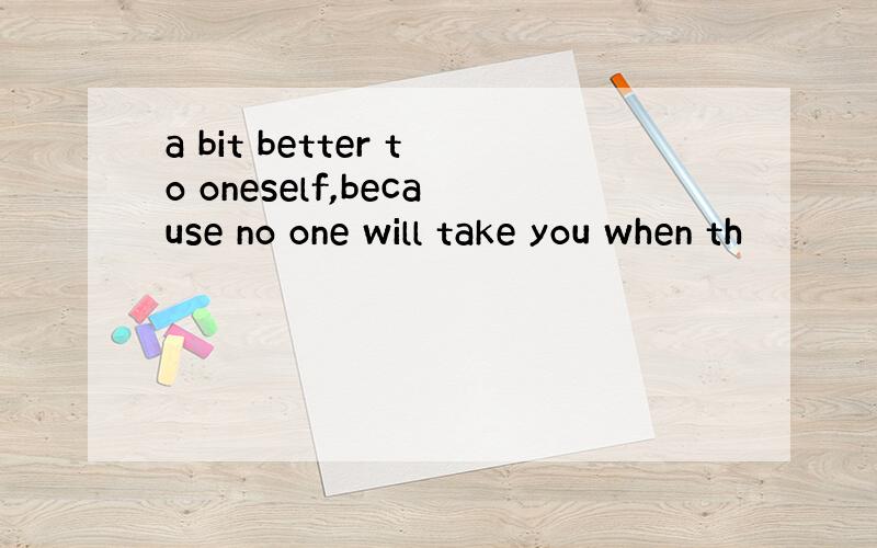 a bit better to oneself,because no one will take you when th