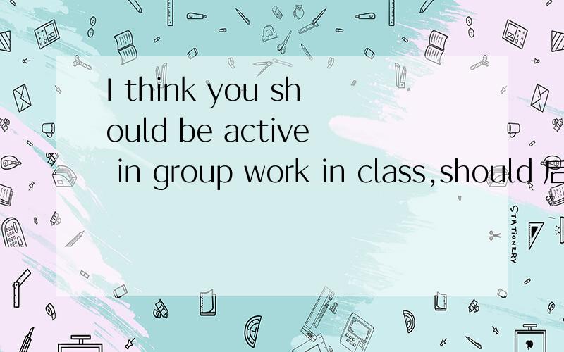 I think you should be active in group work in class,should 后