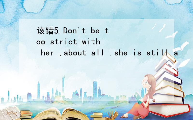 该错5,Don't be too strict with her ,about all .she is still a