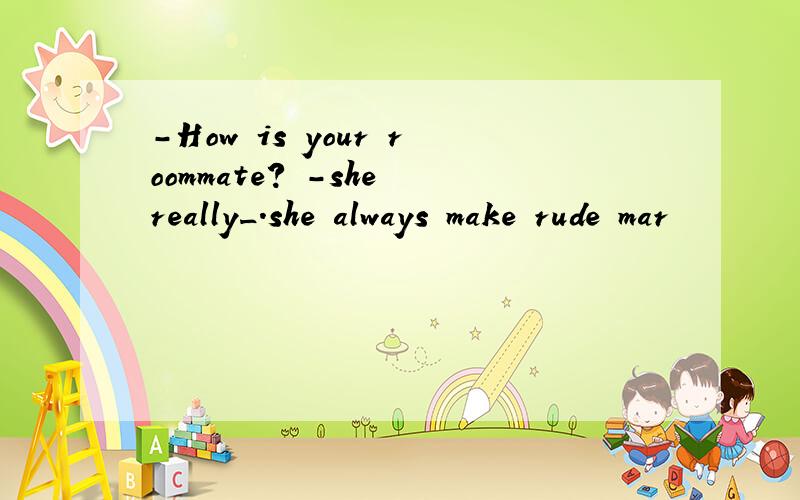 -How is your roommate? -she really_.she always make rude mar