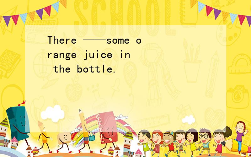 There ——some orange juice in the bottle.