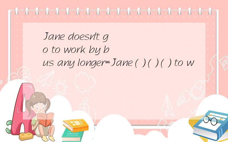 Jane doesn't go to work by bus any longer=Jane( )( )( ) to w
