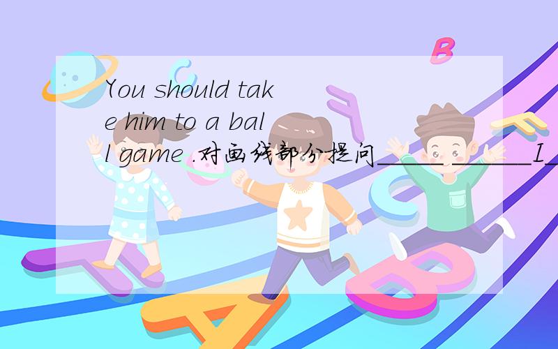 You should take him to a ball game .对画线部分提问_____ ______I____