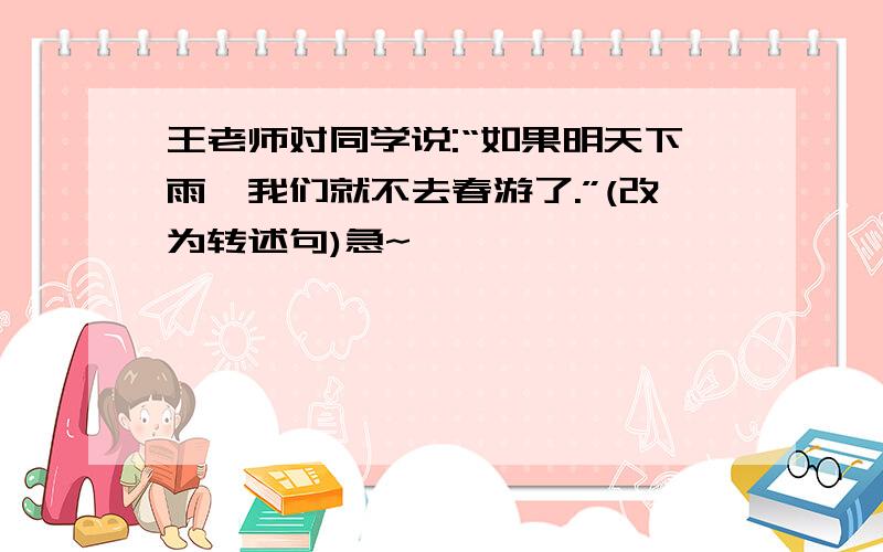 王老师对同学说:“如果明天下雨,我们就不去春游了.”(改为转述句)急~