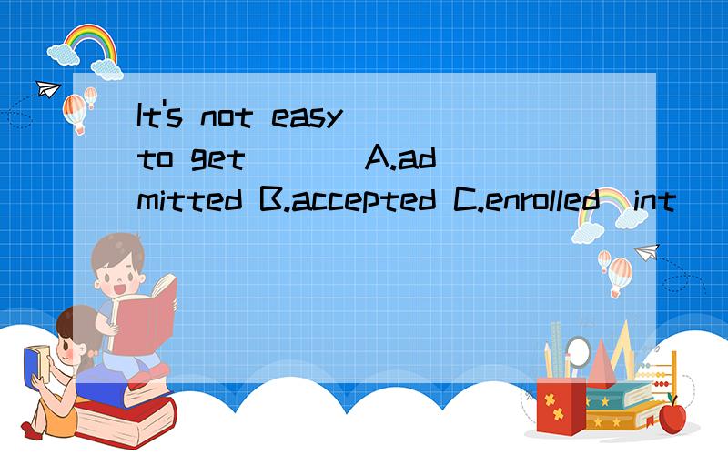 It's not easy to get __[A.admitted B.accepted C.enrolled]int