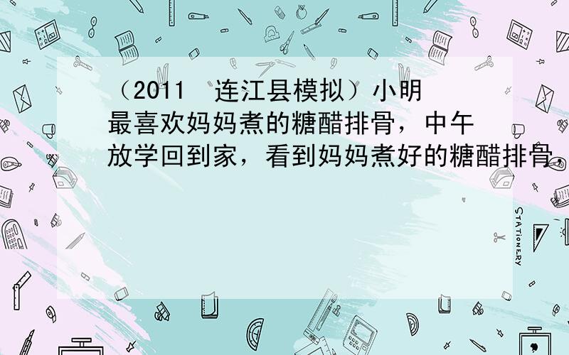 （2011•连江县模拟）小明最喜欢妈妈煮的糖醋排骨，中午放学回到家，看到妈妈煮好的糖醋排骨，还没吃就已经垂涎三尺了，从反