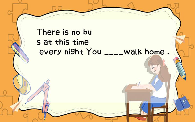 There is no bus at this time every night You ____walk home .