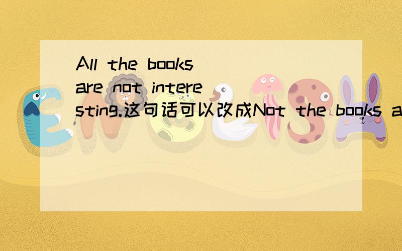 All the books are not interesting.这句话可以改成Not the books are a