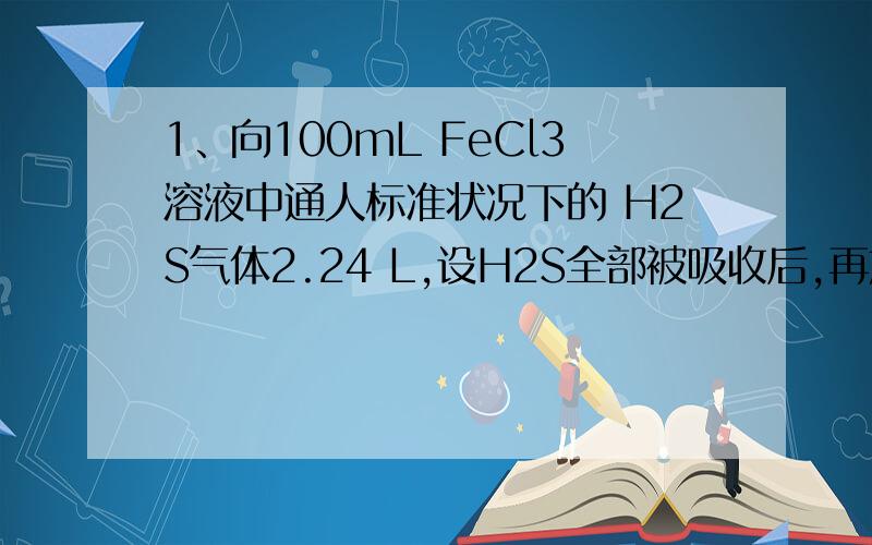 1、向100mL FeCl3溶液中通人标准状况下的 H2S气体2.24 L,设H2S全部被吸收后,再加人过量铁粉,待反应