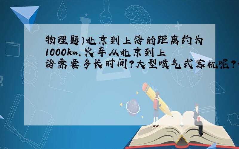 物理题）北京到上海的距离约为1000km,火车从北京到上海需要多长时间?大型喷气式客机呢?估算