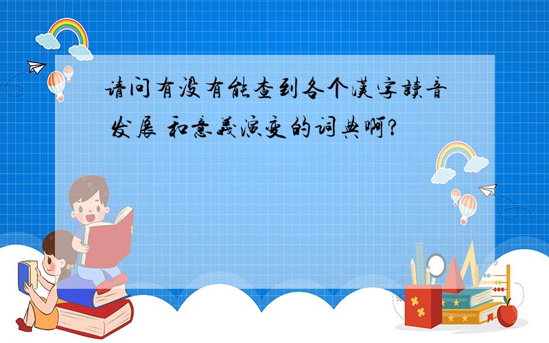 请问有没有能查到各个汉字读音 发展 和意义演变的词典啊?