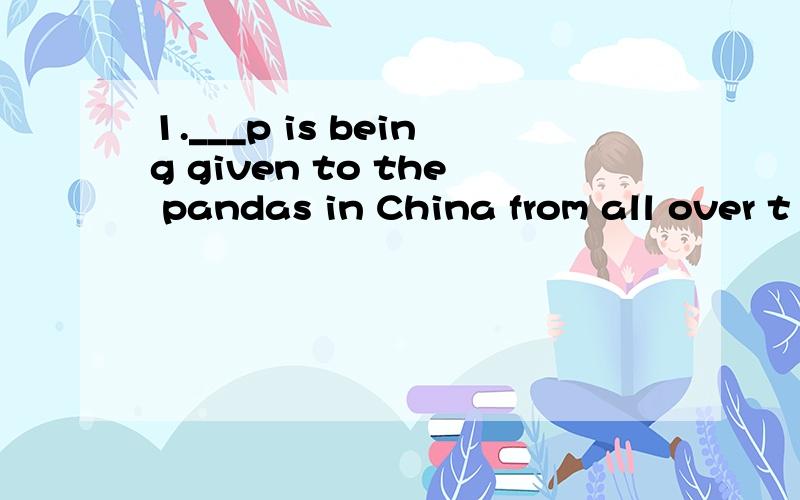 1.___p is being given to the pandas in China from all over t