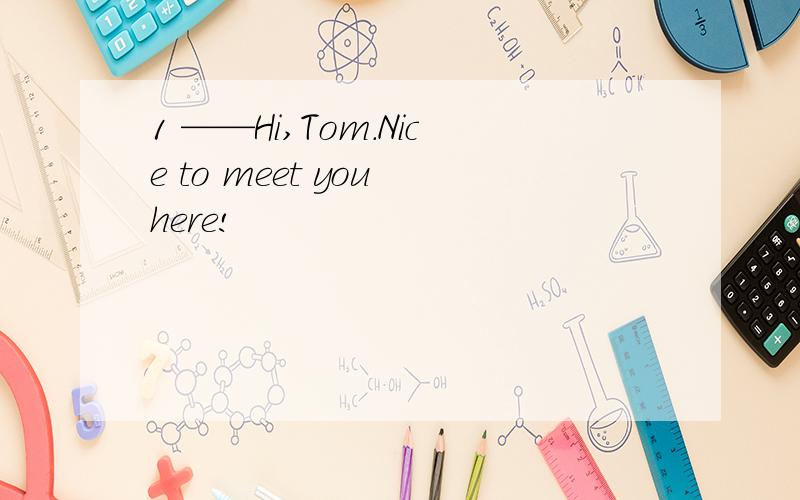 1 ——Hi,Tom.Nice to meet you here!