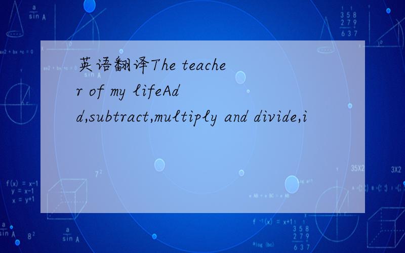 英语翻译The teacher of my lifeAdd,subtract,multiply and divide,i