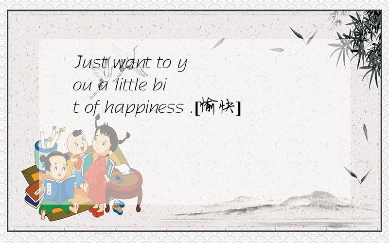 Just want to you a little bit of happiness .[愉快]