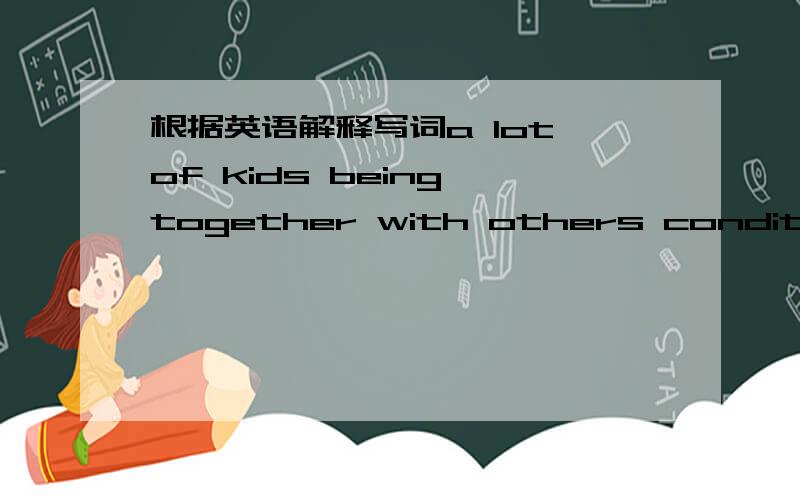 根据英语解释写词a lot of kids being together with others condition t