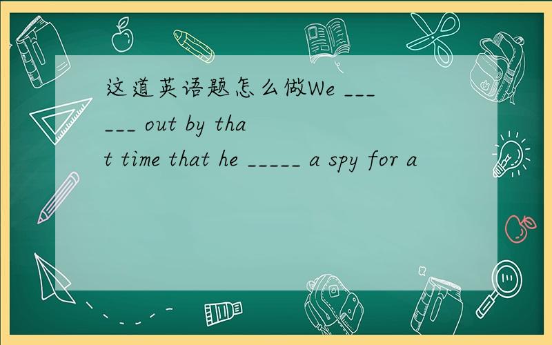 这道英语题怎么做We ______ out by that time that he _____ a spy for a