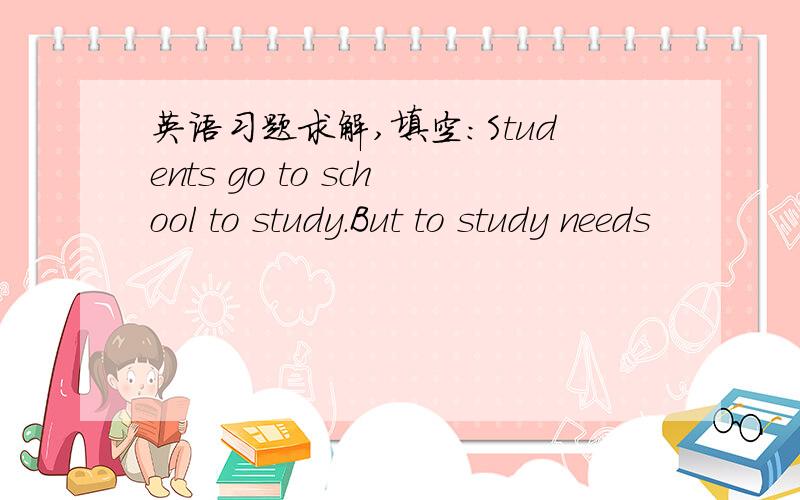 英语习题求解,填空：Students go to school to study.But to study needs