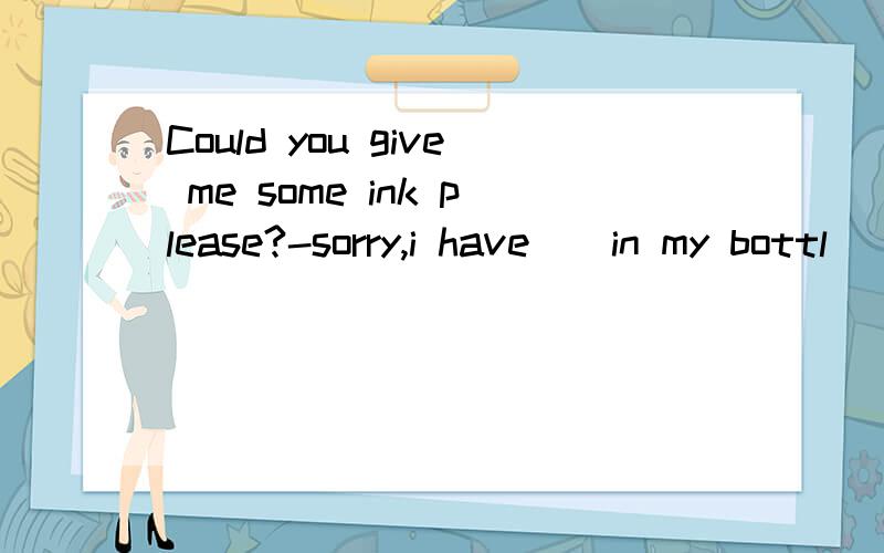 Could you give me some ink please?-sorry,i have__in my bottl