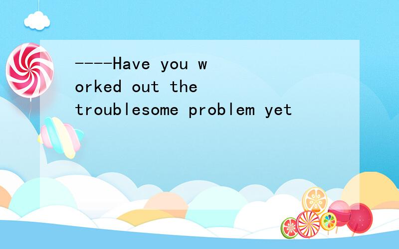 ----Have you worked out the troublesome problem yet