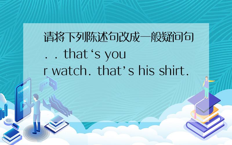 请将下列陈述句改成一般疑问句. . that‘s your watch. that’s his shirt.