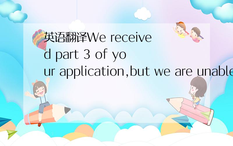 英语翻译We received part 3 of your application,but we are unable